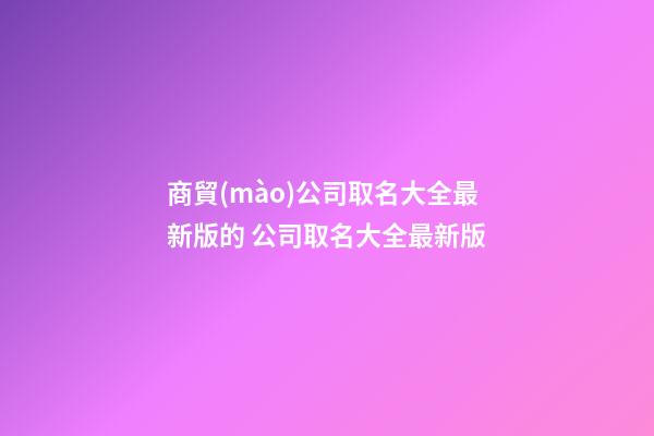 商貿(mào)公司取名大全最新版的 公司取名大全最新版-第1張-公司起名-玄機派